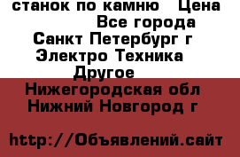 станок по камню › Цена ­ 29 000 - Все города, Санкт-Петербург г. Электро-Техника » Другое   . Нижегородская обл.,Нижний Новгород г.